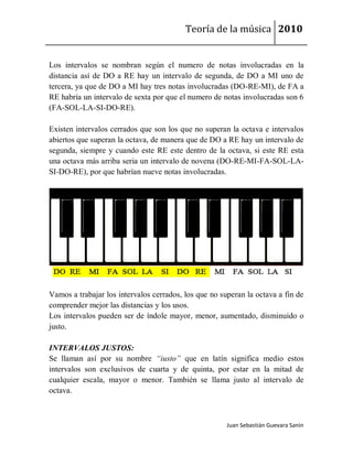 Teoría de la música 2010


Los intervalos se nombran según el numero de notas involucradas en la
distancia así de DO a RE hay un intervalo de segunda, de DO a MI uno de
tercera, ya que de DO a MI hay tres notas involucradas (DO-RE-MI), de FA a
RE habría un intervalo de sexta por que el numero de notas involucradas son 6
(FA-SOL-LA-SI-DO-RE).

Existen intervalos cerrados que son los que no superan la octava e intervalos
abiertos que superan la octava, de manera que de DO a RE hay un intervalo de
segunda, siempre y cuando este RE este dentro de la octava, si este RE esta
una octava más arriba seria un intervalo de novena (DO-RE-MI-FA-SOL-LA-
SI-DO-RE), por que habrían nueve notas involucradas.




Vamos a trabajar los intervalos cerrados, los que no superan la octava a fin de
comprender mejor las distancias y los usos.
Los intervalos pueden ser de índole mayor, menor, aumentado, disminuido o
justo.

INTERVALOS JUSTOS:
Se llaman así por su nombre “iusto” que en latín significa medio estos
intervalos son exclusivos de cuarta y de quinta, por estar en la mitad de
cualquier escala, mayor o menor. También se llama justo al intervalo de
octava.



                                                       Juan Sebastián Guevara Sanín
 