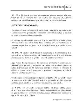 Teoría de la música 2010


DE DO a Sib ocurre semejante pero podemos avanzar un tono más hasta
SOL# de allí un semitono diatónico a LA y uno más para Sib. Decimos
entonces que una VII menor es igual a 4 tonos y 2 semitonos diatónicos.

INTERVALOS AUMENTADOS:

Estos intervalos nacen de agregarle un semitono cromático al intervalo mayor.
En música siempre que se deba aumentar un semitono cromático a una nota
se le agrega una alteración de sostenido.

Si resultase que el intervalo mayor ya tiene un sostenido se le podrá agregar
otro sostenido a esto se le llama doble sostenido (##). Si resultara que el
intervalo mayor tiene un bemol, se le quitaría el bemol y se dejaría la nota
natural

De DO a RE tenemos una II mayor de manera que la II aumentada se da al
agregarle un semitono cromático a RE convirtiéndolo en RE#. Así las cosas
decimos que una II mayor es igual a 1 tono y 1 semitono cromático.

Aquí vemos la importancia de los semitonos cromáticos y diatónicos, no
podemos decir que una II aumentada es 1 tono y un semitono, porque no
habría diferencia con una III menor que también es 1 tono y 1 semitono, la
diferencia es que en la II aumentada el semitono es cromático y en la III
menor el semitono es diatónico.

Con la tercera aumentada hacemos algo similar de DO a MI hay una III mayor
la aumentada seria MI# enarmónico de FA, pero debe ser MI# para que
continúe siendo una III de lo contrario, si usamos FA, sería una IV.

Así de DO a MI# hay una III aumentada, de DO a RE 1 tono, a MI 2 tonos y
de MI a MI# un semitono cromático. Decimos entonces que una III aumentada
es igual a 2 tonos y 1 semitono cromático, siendo este semitono cromático el
que lo diferencia de la IV justa.

                                                     Juan Sebastián Guevara Sanín
 