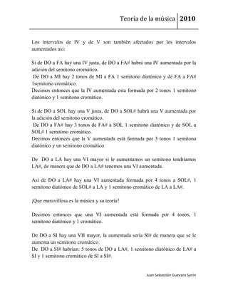Teoría de la música 2010


Los intervalos de IV y de V son también afectados por los intervalos
aumentados así:

Si de DO a FA hay una IV justa, de DO a FA# habrá una IV aumentada por la
adición del semitono cromático.
 De DO a MI hay 2 tonos de MI a FA 1 semitono diatónico y de FA a FA#
1semitono cromático.
Decimos entonces que la IV aumentada esta formada por 2 tonos 1 semitono
diatónico y 1 semitono cromático.

Si de DO a SOL hay una V justa, de DO a SOL# habrá una V aumentada por
la adición del semitono cromático.
 De DO a FA# hay 3 tonos de FA# a SOL 1 semitono diatónico y de SOL a
SOL# 1 semitono cromático.
Decimos entonces que la V aumentada está formada por 3 tonos 1 semitono
diatónico y un semitono cromático

De DO a LA hay una VI mayor si le aumentamos un semitono tendríamos
LA#, de manera que de DO a LA# tenemos una VI aumentada.

Así de DO a LA# hay una VI aumentada formada por 4 tonos a SOL#, 1
semitono diatónico de SOL# a LA y 1 semitono cromático de LA a LA#.

¡Que maravillosa es la música y su teoría!

Decimos entonces que una VI aumentada está formada por 4 tonos, 1
semitono diatónico y 1 cromático.

De DO a SI hay una VII mayor, la aumentada seria SI# de manera que se le
aumenta un semitono cromático.
De DO a SI# habrían: 5 tonos de DO a LA#, 1 semitono diatónico de LA# a
SI y 1 semitono cromático de SI a SI#.


                                                     Juan Sebastián Guevara Sanín
 