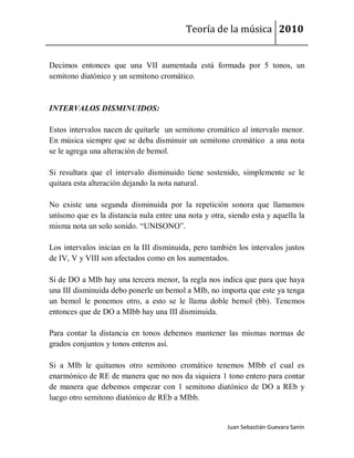 Teoría de la música 2010


Decimos entonces que una VII aumentada está formada por 5 tonos, un
semitono diatónico y un semitono cromático.



INTERVALOS DISMINUIDOS:

Estos intervalos nacen de quitarle un semitono cromático al intervalo menor.
En música siempre que se deba disminuir un semitono cromático a una nota
se le agrega una alteración de bemol.

Si resultara que el intervalo disminuido tiene sostenido, simplemente se le
quitara esta alteración dejando la nota natural.

No existe una segunda disminuida por la repetición sonora que llamamos
unísono que es la distancia nula entre una nota y otra, siendo esta y aquella la
misma nota un solo sonido. “UNISONO”.

Los intervalos inician en la III disminuida, pero también los intervalos justos
de IV, V y VIII son afectados como en los aumentados.

Si de DO a MIb hay una tercera menor, la regla nos indica que para que haya
una III disminuida debo ponerle un bemol a MIb, no importa que este ya tenga
un bemol le ponemos otro, a esto se le llama doble bemol (bb). Tenemos
entonces que de DO a MIbb hay una III disminuida.

Para contar la distancia en tonos debemos mantener las mismas normas de
grados conjuntos y tonos enteros así.

Si a MIb le quitamos otro semitono cromático tenemos MIbb el cual es
enarmónico de RE de manera que no nos da siquiera 1 tono entero para contar
de manera que debemos empezar con 1 semitono diatónico de DO a REb y
luego otro semitono diatónico de REb a MIbb.


                                                       Juan Sebastián Guevara Sanín
 