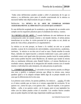 Teoría de la música 2010


 Todas estas definiciones pueden ayudar a abrir el panorama de lo que es
música y su definición, pero para el estudio concienzudo de la música es
necesario hablar más objetivamente de que es música.

Definición: “LA MÚSICA ES EL ARTE DE COMBINAR SONIDOS
AGRADABLEMENTE AL OÍDO SEGÚN LAS LEYES QUE LO RIGEN”.

Es una definición aceptada por la academia y que después de un estudio serio
cumple con los requisitos prácticos para el estudiante de música, veamos.

“LA MUSICA ES EL ARTE…” cuando hablamos de arte hablamos de una
comunicación entre mi mundo externo y mi mundo interno, el artista piensa
transformar en su obra, la visión personal de lo que rodea su ser, desde un
punto de vista crítico, propositivo y/o argumentativo.

La música es un arte porque, en honor a la verdad, un arte no se puede
enseñar, a pesar de la existencia de universidades, conservatorios, academias,
institutos, la música es un don con el cual se nace. Puedo enseñar la escala
blues, métodos de improvisación y armonía tradicional o jazz, pero jamás el
resultado sonoro será igual entre dos personas, puedes tocar la sonata patética
pero nunca podrás hacerlo como Beethoven, de manera que siendo la misma
obra es totalmente diferente entre Rudolf Serkin y el mismo Beethoven su
resultado sonoro, depende de la integración del mundo externo con el mundo
interno e individual de cada interprete, de cada persona en particular.

“… COMBINAR SONIDOS…” volviendo al tema anterior prueba en dibujar
una casa y pedirle a cualquier persona que dibuje tu misma casa, nunca
quedara igual a si la calquen siempre habrá algo de su propio mundo en la
casa que la diferenciara de la otra casa.

Los pintores usan colores, los poetas palabras, los músicos… sonidos. El oído
es el único sentido que no tiene en si mismo capacidad de exclusión. Si no
quieres ver...cierra los ojos, si no quieres oler… deja de respirar, si no quieres
hablar… calla, si no quieres sentir…no lo toques, pero ni aun tapándote los
oídos con los dedos puedes evitar el escuchar. Los sonidos fueron creados
para no poder dejarlos de lado algo importante tendrán que decirnos.

                                                         Juan Sebastián Guevara Sanín
 