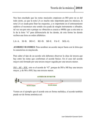 Teoría de la música 2010


Nos han enseñado que las notas musicales empiezan en DO pero no es del
todo cierto, ya que la nota LA es mucho más importante para los músicos, la
nota LA es usada para finar las orquestas, y es importante en el entrenamiento
auditivo el reconocer este sonido sin ayuda de ningún instrumento o afinador,
tal vez sea por esto o porque su vibración es exacta a 440Hz que a esta nota se
le da la letra “A” para diferenciarla de las demás, de esta forma las demás
reciben una letra en orden alfabético.

LA=A.    SI=B.    DO=C.    RE=D.     MI=E.    FA=F.    SOL=G.

ACORDES MAYORES: Para nombrar un acorde mayor basta con la letra que
lo caracteriza en mayúscula.

Para saber el tipo de un acorde solo debemos observar la clase de tercera que
hay entre las notas que conforman el acorde básico. En el caso del acorde
mayor está formado por una tercera mayor seguida por una tercera menor.

DO – MI – SOL este es el acorde de “C”, porque de DO a MI hay una tercera
mayor, y de Mi a SOL hay una tercera menor.




Vemos en el ejemplo que el acorde esta en forma melódica, el acorde también
puede ser de forma armónica así:




                                                       Juan Sebastián Guevara Sanín
 