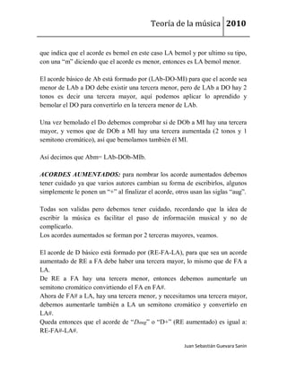 Teoría de la música 2010


que indica que el acorde es bemol en este caso LA bemol y por ultimo su tipo,
con una “m” diciendo que el acorde es menor, entonces es LA bemol menor.

El acorde básico de Ab está formado por (LAb-DO-MI) para que el acorde sea
menor de LAb a DO debe existir una tercera menor, pero de LAb a DO hay 2
tonos es decir una tercera mayor, aquí podemos aplicar lo aprendido y
bemolar el DO para convertirlo en la tercera menor de LAb.

Una vez bemolado el Do debemos comprobar si de DOb a MI hay una tercera
mayor, y vemos que de DOb a MI hay una tercera aumentada (2 tonos y 1
semitono cromático), así que bemolamos también él MI.

Así decimos que Abm= LAb-DOb-MIb.

ACORDES AUMENTADOS: para nombrar los acorde aumentados debemos
tener cuidado ya que varios autores cambian su forma de escribirlos, algunos
simplemente le ponen un “+” al finalizar el acorde, otros usan las siglas “aug”.

Todas son validas pero debemos tener cuidado, recordando que la idea de
escribir la música es facilitar el paso de información musical y no de
complicarlo.
Los acordes aumentados se forman por 2 terceras mayores, veamos.

El acorde de D básico está formado por (RE-FA-LA), para que sea un acorde
aumentado de RE a FA debe haber una tercera mayor, lo mismo que de FA a
LA.
De RE a FA hay una tercera menor, entonces debemos aumentarle un
semitono cromático convirtiendo el FA en FA#.
Ahora de FA# a LA, hay una tercera menor, y necesitamos una tercera mayor,
debemos aumentarle también a LA un semitono cromático y convertirlo en
LA#.
Queda entonces que el acorde de “Daug” o “D+” (RE aumentado) es igual a:
RE-FA#-LA#.

                                                       Juan Sebastián Guevara Sanín
 