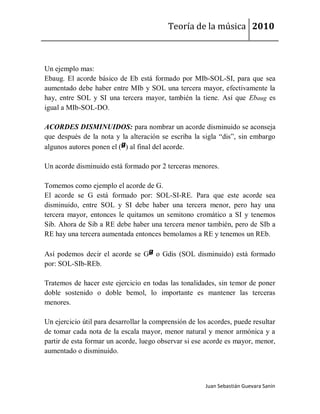 Teoría de la música 2010



Un ejemplo mas:
Ebaug. El acorde básico de Eb está formado por MIb-SOL-SI, para que sea
aumentado debe haber entre MIb y SOL una tercera mayor, efectivamente la
hay, entre SOL y SI una tercera mayor, también la tiene. Así que Ebaug es
igual a MIb-SOL-DO.

ACORDES DISMINUIDOS: para nombrar un acorde disminuido se aconseja
que después de la nota y la alteración se escriba la sigla “dis”, sin embargo
algunos autores ponen el ( ) al final del acorde.

Un acorde disminuido está formado por 2 terceras menores.

Tomemos como ejemplo el acorde de G.
El acorde se G está formado por: SOL-SI-RE. Para que este acorde sea
disminuido, entre SOL y SI debe haber una tercera menor, pero hay una
tercera mayor, entonces le quitamos un semitono cromático a SI y tenemos
Sib. Ahora de Sib a RE debe haber una tercera menor también, pero de SIb a
RE hay una tercera aumentada entonces bemolamos a RE y tenemos un REb.

Así podemos decir el acorde se G o Gdis (SOL disminuido) está formado
por: SOL-SIb-REb.

Tratemos de hacer este ejercicio en todas las tonalidades, sin temor de poner
doble sostenido o doble bemol, lo importante es mantener las terceras
menores.

Un ejercicio útil para desarrollar la comprensión de los acordes, puede resultar
de tomar cada nota de la escala mayor, menor natural y menor armónica y a
partir de esta formar un acorde, luego observar si ese acorde es mayor, menor,
aumentado o disminuido.



                                                       Juan Sebastián Guevara Sanín
 