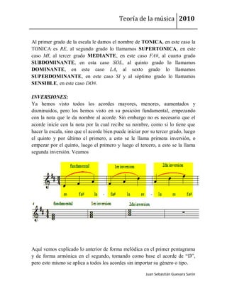 Teoría de la música 2010


Al primer grado de la escala le damos el nombre de TONICA, en este caso la
TONICA es RE, al segundo grado lo llamamos SUPERTONICA, en este
caso MI, al tercer grado MEDIANTE, en este caso FA#, al cuarto grado
SUBDOMINANTE, en esta caso SOL, al quinto grado lo llamamos
DOMINANTE, en este caso LA, al sexto grado lo llamamos
SUPERDOMINANTE, en este caso SI y al séptimo grado lo llamamos
SENSIBLE, en este caso DO#.

INVERSIONES:
Ya hemos visto todos los acordes mayores, menores, aumentados y
disminuidos, pero los hemos visto en su posición fundamental, empezando
con la nota que le da nombre al acorde. Sin embargo no es necesario que el
acorde inicie con la nota por la cual recibe su nombre, como si lo tiene que
hacer la escala, sino que el acorde bien puede iniciar por su tercer grado, luego
el quinto y por último el primero, a esto se le llama primera inversión, o
empezar por el quinto, luego el primero y luego el tercero, a esto se la llama
segunda inversión. Veamos




Aquí vemos explicado lo anterior de forma melódica en el primer pentagrama
y de forma armónica en el segundo, tomando como base el acorde de “D”,
pero esto mismo se aplica a todos los acordes sin importar su género o tipo.

                                                        Juan Sebastián Guevara Sanín
 