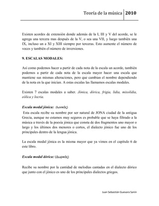 Teoría de la música 2010



Existen acordes de extensión donde además de la I, III y V del acorde, se le
agrega una tercera mas después de la V, o sea una VII, y luego también una
IX, incluso un a XI y XIII siempre por terceras. Esto aumente el número de
voces y también el número de inversiones.

9. ESCALAS MODALES:

Así como podemos hacer a partir de cada nota de la escala un acorde, también
podemos a partir de cada nota de la escala mayor hacer una escala que
mantiene sus mismas alteraciones, pero que cambian el nombre dependiendo
de la nota en la que inician. A estas escalas las llamamos escalas modales.

Existen 7 escalas modales a saber. Jónica, dórica, frigia, lidia, mixolídia,
eólica y locria.

Escala modal jónica: (Ιωνικός)
 Esta escala recibe su nombre por ser natural de JONA ciudad de la antigua
Grecia, aunque no estamos muy seguros es probable que se haya filtrado a la
música a través de la poesía jónica que consta de dos fragmentos uno mayor o
largo y los últimos dos menores o cortos, el dialecto jónico fue uno de los
principales dentro de la lengua jónica.

La escala modal jónica es la misma mayor que ya vimos en el capítulo 6 de
este libro.

Escala modal dórica: (Δωρικός)

Recibe su nombre por la cantidad de melodías cantadas en el dialecto dórico
que junto con el jónico es uno de los principales dialectos griegos.




                                                     Juan Sebastián Guevara Sanín
 