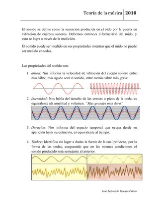 Teoría de la música 2010


El sonido se define como la sensación producida en el oído por la puesta en
vibración de cuerpos sonoros. Debemos entonces diferenciarlo del ruido, y
esto se logra a través de la medición.

El sonido puede ser medido en sus propiedades mientras que el ruido no puede
ser medido en todas.



Las propiedades del sonido son:

   1. altura: Nos informa la velocidad de vibración del cuerpo sonoro entre
      mas vibre, más agudo será el sonido, entre menos vibre más grave.




   2. Intensidad: Nos habla del tamaño de las crestas o picos de la onda, es
      equivalente ala amplitud y volumen. “Mas grandes mas duro”




   3. Duración: Nos informa del espacio temporal que ocupa desde su
      aparición hasta su extinción, es equivalente al tiempo.

   4. Timbre: Identifica sin lugar a dudas la fuente de la cual proviene, por la
      forma de las ondas, asegurando que en las mismas condiciones el
      sonido producido será semejante al anterior.




                                                       Juan Sebastián Guevara Sanín
 