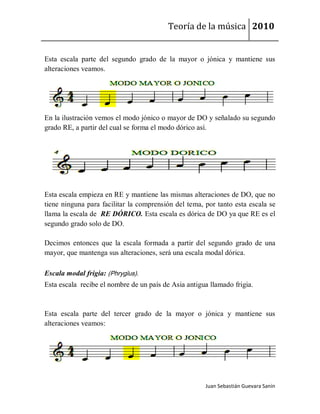 Teoría de la música 2010


Esta escala parte del segundo grado de la mayor o jónica y mantiene sus
alteraciones veamos.




En la ilustración vemos el modo jónico o mayor de DO y señalado su segundo
grado RE, a partir del cual se forma el modo dórico así.




Esta escala empieza en RE y mantiene las mismas alteraciones de DO, que no
tiene ninguna para facilitar la comprensión del tema, por tanto esta escala se
llama la escala de RE DÓRICO. Esta escala es dórica de DO ya que RE es el
segundo grado solo de DO.

Decimos entonces que la escala formada a partir del segundo grado de una
mayor, que mantenga sus alteraciones, será una escala modal dórica.

Escala modal frigia: (Phrygĭus).
Esta escala recibe el nombre de un país de Asia antigua llamado frigia.



Esta escala parte del tercer grado de la mayor o jónica y mantiene sus
alteraciones veamos:




                                                      Juan Sebastián Guevara Sanín
 