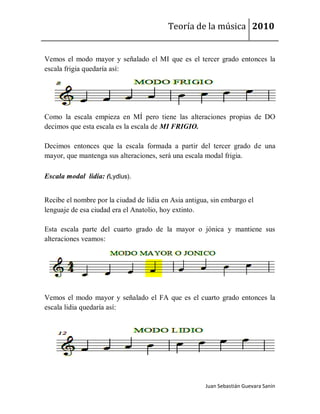 Teoría de la música 2010


Vemos el modo mayor y señalado el MI que es el tercer grado entonces la
escala frigia quedaría así:




Como la escala empieza en MÍ pero tiene las alteraciones propias de DO
decimos que esta escala es la escala de MI FRIGIO.

Decimos entonces que la escala formada a partir del tercer grado de una
mayor, que mantenga sus alteraciones, será una escala modal frigia.

Escala modal lidia: (Lydĭus).


Recibe el nombre por la ciudad de lidia en Asia antigua, sin embargo el
lenguaje de esa ciudad era el Anatolio, hoy extinto.

Esta escala parte del cuarto grado de la mayor o jónica y mantiene sus
alteraciones veamos:




Vemos el modo mayor y señalado el FA que es el cuarto grado entonces la
escala lidia quedaría así:




                                                      Juan Sebastián Guevara Sanín
 