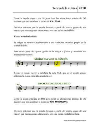 Teoría de la música 2010


Como la escala empieza en FA pero tiene las alteraciones propias de DO
decimos que esta escala es la escala de FA LIDIO.

Decimos entonces que la escala formada a partir del cuarto grado de una
mayor, que mantenga sus alteraciones, será una escala modal lidia.

Escala modal mixolídia:

Su origen se remonta posiblemente a una variación melódica propia de la
ciudad de lidia.

Esta escala parte del quinto grado de la mayor o jónica y mantiene sus
alteraciones veamos:




Vemos el modo mayor y señalada la nota SOL que es el quinto grado,
entonces la escala mixolídia quedaría así:




Como la escala empieza en SOL pero tiene las alteraciones propias de DO
decimos que esta escala es la escala de SOL MIXOLIDIO.



Decimos entonces que la escala formada a partir del quinto grado de una
mayor, que mantenga sus alteraciones, será una escala modal mixolídia.

                                                 Juan Sebastián Guevara Sanín
 