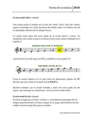 Teoría de la música 2010


Escala modal eólica: (Aeŏlus)


Esta escala recibe el nombre por el dios del viento “Eolo” (dios del viento),
según la mitología era el dios protector del pueblo eólico. Es también otro de
los principales dialectos de la antigua Grecia.

La escala eólica parte del sexto grado de la escala mayor o jónica. Ya
estudiamos esta escala ya que es la misma escala menor natural trabajada en el
capítulo 6.




Aquí tenemos la escala mayor de DO y señalado su sexto grado LA.




Como la escala empieza en LA pero tiene las alteraciones propias de DO
decimos que esta escala es la escala de LA EOLICA.

Decimos entonces que la escala formada a partir del sexto grado de una
mayor, que mantenga sus alteraciones, será una escala modal eólica.

Escala modal locria: (Λοκροί)
El locrio al igual que el jónico, el dórico y eran dialectos principales de Así
antigua específicamente en Grecia, aunque no se tenga conocimientos de una
ciudad o locación específica para su nombre.


                                                        Juan Sebastián Guevara Sanín
 