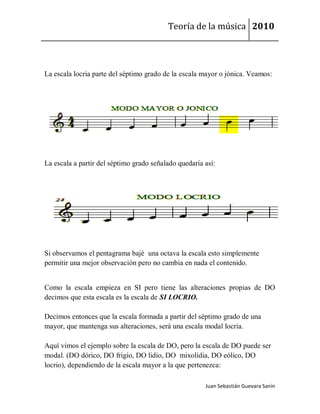Teoría de la música 2010



La escala locria parte del séptimo grado de la escala mayor o jónica. Veamos:




La escala a partir del séptimo grado señalado quedaría así:




Si observamos el pentagrama bajé una octava la escala esto simplemente
permitir una mejor observación pero no cambia en nada el contenido.


Como la escala empieza en SI pero tiene las alteraciones propias de DO
decimos que esta escala es la escala de SI LOCRIO.

Decimos entonces que la escala formada a partir del séptimo grado de una
mayor, que mantenga sus alteraciones, será una escala modal locria.

Aquí vimos el ejemplo sobre la escala de DO, pero la escala de DO puede ser
modal. (DO dórico, DO frigio, DO lidio, DO mixolídia, DO eólico, DO
locrio), dependiendo de la escala mayor a la que pertenezca:

                                                       Juan Sebastián Guevara Sanín
 