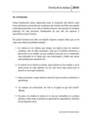 Teoría de la música 2010


10. CONSEJOS:

Faltan muchísimos temas importantes para la formación del músico, pero
estoy totalmente convencido que cualquiera que estudie este libro con empeño
y disciplina personal, ya no será un neófito musical, sino que por el contrario
conocerá los mas preciosos fundamentos de una arte tan especial y
maravilloso como la música.

No quiero terminar este libro sin dejarles algunos consejos útiles que en mi
vida como músico he podido recopilar.

   1. La música es un sistema que integra sus partes como un universo
      complejo, esto no debe asustarnos, sino por el contrario animarnos a
      perseverar en su estudio, ya que cualquier tema que no se comprenda,
      será reforzado en el futuro por otro relacionado y habrá una nueva
      oportunidad para entenderlo allí.

   2. La música no es lineal es circular, nunca pienses en los sonidos o en la
      teoría como un viaje adelante sin fin, sino como algo cíclico que se
      devuelve con lo que sembraste.


   3. Nunca te animes a seguir adelante más de lo que te animas a disfrutar tu
      aprendizaje.


   4. “La música sin sentimiento, no vale ni el papel en que fue escrita”
      -Ravel-

   5. No pares de estudiar la música ni te des por entendido en tu propia
      opinión y sobre todo, no pierdas la capacidad de sorprenderte y disfrutar
      de las pequeñas cosas.



                                                       Juan Sebastián Guevara Sanín
 