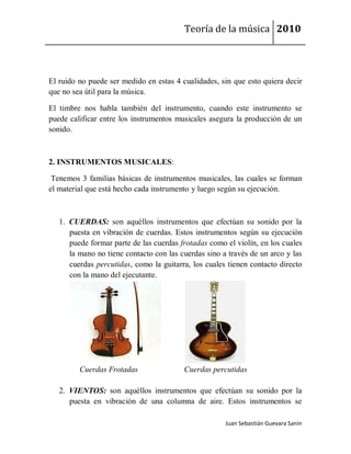 Teoría de la música 2010




El ruido no puede ser medido en estas 4 cualidades, sin que esto quiera decir
que no sea útil para la música.

El timbre nos habla también del instrumento, cuando este instrumento se
puede calificar entre los instrumentos musicales asegura la producción de un
sonido.



2. INSTRUMENTOS MUSICALES:

 Tenemos 3 familias básicas de instrumentos musicales, las cuales se forman
el material que está hecho cada instrumento y luego según su ejecución.



   1. CUERDAS: son aquéllos instrumentos que efectúan su sonido por la
      puesta en vibración de cuerdas. Estos instrumentos según su ejecución
      puede formar parte de las cuerdas frotadas como el violín, en los cuales
      la mano no tiene contacto con las cuerdas sino a través de un arco y las
      cuerdas percutidas, como la guitarra, los cuales tienen contacto directo
      con la mano del ejecutante.




         Cuerdas Frotadas                Cuerdas percutidas

   2. VIENTOS: son aquéllos instrumentos que efectúan su sonido por la
      puesta en vibración de una columna de aire. Estos instrumentos se

                                                      Juan Sebastián Guevara Sanín
 