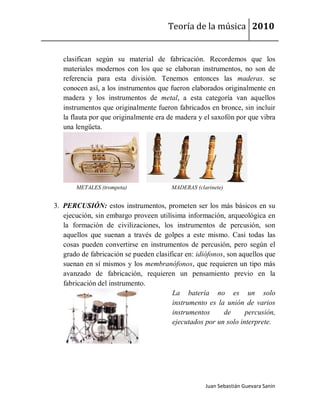 Teoría de la música 2010


   clasifican según su material de fabricación. Recordemos que los
   materiales modernos con los que se elaboran instrumentos, no son de
   referencia para esta división. Tenemos entonces las maderas. se
   conocen así, a los instrumentos que fueron elaborados originalmente en
   madera y los instrumentos de metal, a esta categoría van aquellos
   instrumentos que originalmente fueron fabricados en bronce, sin incluir
   la flauta por que originalmente era de madera y el saxofón por que vibra
   una lengüeta.




       METALES (trompeta)               MADERAS (clarinete)


3. PERCUSIÓN: estos instrumentos, prometen ser los más básicos en su
   ejecución, sin embargo proveen utilísima información, arqueológica en
   la formación de civilizaciones, los instrumentos de percusión, son
   aquellos que suenan a través de golpes a este mismo. Casi todas las
   cosas pueden convertirse en instrumentos de percusión, pero según el
   grado de fabricación se pueden clasificar en: idiófonos, son aquellos que
   suenan en sí mismos y los membranófonos, que requieren un tipo más
   avanzado de fabricación, requieren un pensamiento previo en la
   fabricación del instrumento.
                                        La batería no es un solo
                                        instrumento es la unión de varios
                                        instrumentos       de     percusión,
                                        ejecutados por un solo interprete.




                                                    Juan Sebastián Guevara Sanín
 