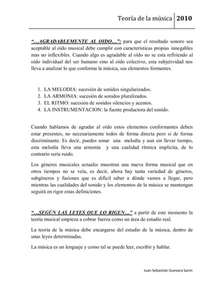 Teoría de la música 2010


“…AGRADABLEMENTE AL OIDO…”: para que el resultado sonoro sea
aceptable al oído musical debe cumplir con características propias innegables
mas no inflexibles. Cuando algo es agradable al oído no se esta refiriendo al
oído individual del ser humano sino al oído colectivo, esta subjetividad nos
lleva a analizar lo que conforma la música, sus elementos formantes.



   1.   LA MELODIA: sucesión de sonidos singularizados.
   2.   LA ARMONIA: sucesión de sonidos pluralizados.
   3.   EL RITMO: sucesión de sonidos silencios y acentos.
   4.   LA INSTRUMENTACION: la fuente productora del sonido.


Cuando hablamos de agradar al oído estos elementos conformantes deben
estar presentes, no necesariamente todos de forma directa pero si de forma
discriminante. Es decir, puedes sonar una melodía y aun sin llevar tiempo,
esta melodía lleva una armonía y una cualidad rítmica implícita, de lo
contrario sería ruido.

Los géneros musicales actuales muestran una nueva forma musical que en
otros tiempos no se veía, es decir, ahora hay tanta variedad de géneros,
subgéneros y fusiones que es difícil saber a dónde vamos a llegar, pero
mientras las cualidades del sonido y los elementos de la música se mantengan
seguirá en rigor estas definiciones.



“…SEGÚN LAS LEYES QUE LO RIGEN…” a partir de este momento la
teoría musical empieza a cobrar fuerza como un área de estudio real.

La teoría de la música debe encargarse del estudio de la música, dentro de
unas leyes determinadas.

La música es un lenguaje y como tal se puede leer, escribir y hablar.



                                                       Juan Sebastián Guevara Sanín
 