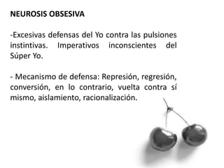 NEUROSIS OBSESIVA
-Excesivas defensas del Yo contra las pulsiones
instintivas. Imperativos inconscientes del
Súper Yo.
- Mecanismo de defensa: Represión, regresión,
conversión, en lo contrario, vuelta contra sí
mismo, aislamiento, racionalización.
 