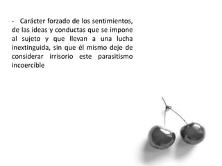 - Carácter forzado de los sentimientos,
de las ideas y conductas que se impone
al sujeto y que llevan a una lucha
inextinguida, sin que él mismo deje de
considerar irrisorio este parasitismo
incoercible
 