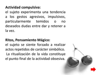 Actividad compulsiva:
el sujeto experimenta una tendencia
a los gestos agresivos, impulsivos,
particularmente temidos o no
deseados dudas entre dar y retener a
la vez.
Ritos, Pensamiento Mágico:
el sujeto se siente forzado a realizar
actos repetidos de carácter simbólico.
La ritualización de la vida constituye
el punto final de la actividad obsesiva.
 