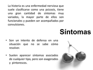 La histeria es una enfermedad nerviosa que
suele clasificarse como una psicosis, tiene
una gran cantidad de síntomas muy
variados, la mayor parte de ellos son
funcionales y pueden ser acompañados por
convulsiones.
• Son un intento de defensa en una
situación que no se sabe cómo
resolver.
• Suelen aparecer síntomas asociados
de cualquier tipo, pero son exagerados
y pintorescos.
 