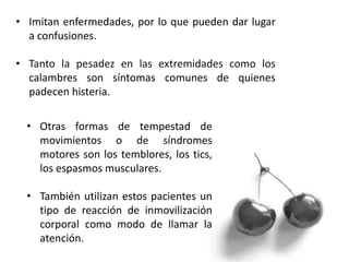 • Imitan enfermedades, por lo que pueden dar lugar
a confusiones.
• Tanto la pesadez en las extremidades como los
calambres son síntomas comunes de quienes
padecen histeria.
• Otras formas de tempestad de
movimientos o de síndromes
motores son los temblores, los tics,
los espasmos musculares.
• También utilizan estos pacientes un
tipo de reacción de inmovilización
corporal como modo de llamar la
atención.
 