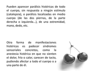 Pueden aparecer parálisis histéricas de todo
el cuerpo, sin respuesta a ningún estímulo
(catalepsia), o parálisis localizadas en medio
cuerpo (de las dos piernas, de la parte
derecha o izquierda...), de una extremidad,
mano, dedo, etc.
Otra forma de manifestaciones
histéricas es padecer síndromes
sensoriales concretos, como la
anestesia histérica en que no sienten
el dolor, frío o calor, carecen de tacto,
pudiendo afectar a todo el cuerpo o a
una parte de él.
 