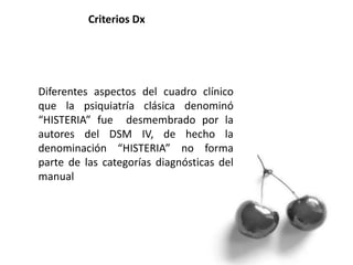 Diferentes aspectos del cuadro clínico
que la psiquiatría clásica denominó
“HISTERIA” fue desmembrado por la
autores del DSM IV, de hecho la
denominación “HISTERIA” no forma
parte de las categorías diagnósticas del
manual
Criterios Dx
 
