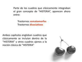 Parte de los cuadros que clásicamente integraban
el gran concepto de “HISTERIA”, aparecen ahora
entre:
Trastornos somatomorfos
Trastornos disociativos
Ambos capítulos engloban cuadros que
clásicamente se incluían dentro de la
“HISTERIA” y otros cuadros ajenos a la
noción clásica de “HISTERIA”
 