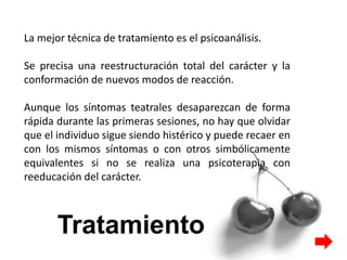 La mejor técnica de tratamiento es el psicoanálisis.
Se precisa una reestructuración total del carácter y la
conformación de nuevos modos de reacción.
Aunque los síntomas teatrales desaparezcan de forma
rápida durante las primeras sesiones, no hay que olvidar
que el individuo sigue siendo histérico y puede recaer en
con los mismos síntomas o con otros simbólicamente
equivalentes si no se realiza una psicoterapia con
reeducación del carácter.
 