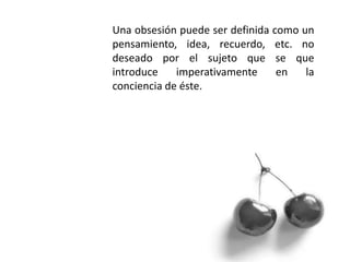 Una obsesión puede ser definida como un
pensamiento, idea, recuerdo, etc. no
deseado por el sujeto que se que
introduce imperativamente en la
conciencia de éste.
 