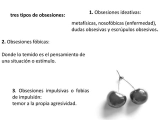 1. Obsesiones ideativas:
tres tipos de obsesiones:
metafísicas, nosofóbicas (enfermedad),
dudas obsesivas y escrúpulos obsesivos.
2. Obsesiones fóbicas:
Donde lo temido es el pensamiento de
una situación o estímulo.
3. Obsesiones impulsivas o fobias
de impulsión:
temor a la propia agresividad.
 