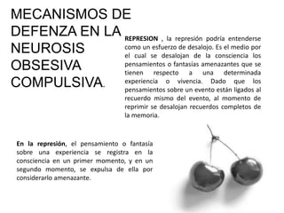 MECANISMOS DE
DEFENZA EN LA
NEUROSIS
OBSESIVA
COMPULSIVA.
REPRESION , la represión podría entenderse
como un esfuerzo de desalojo. Es el medio por
el cual se desalojan de la consciencia los
pensamientos o fantasías amenazantes que se
tienen respecto a una determinada
experiencia o vivencia. Dado que los
pensamientos sobre un evento están ligados al
recuerdo mismo del evento, al momento de
reprimir se desalojan recuerdos completos de
la memoria.
En la represión, el pensamiento o fantasía
sobre una experiencia se registra en la
consciencia en un primer momento, y en un
segundo momento, se expulsa de ella por
considerarlo amenazante.
 