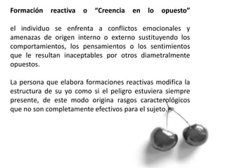 Formación reactiva o “Creencia en lo opuesto”
el individuo se enfrenta a conflictos emocionales y
amenazas de origen interno o externo sustituyendo los
comportamientos, los pensamientos o los sentimientos
que le resultan inaceptables por otros diametralmente
opuestos.
La persona que elabora formaciones reactivas modifica la
estructura de su yo como si el peligro estuviera siempre
presente, de este modo origina rasgos caracterológicos
que no son completamente efectivos para el sujeto.
 