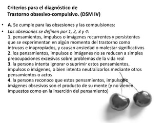 Criterios para el diagnóstico de
Trastorno obsesivo-compulsivo. (DSM IV)
• A. Se cumple para las obsesiones y las compulsiones:
• Las obsesiones se definen por 1, 2, 3 y 4:
1. pensamientos, impulsos o imágenes recurrentes y persistentes
que se experimentan en algún momento del trastorno como
intrusos e inapropiados, y causan ansiedad o malestar significativos
2. los pensamientos, impulsos o imágenes no se reducen a simples
preocupaciones excesivas sobre problemas de la vida real
3. la persona intenta ignorar o suprimir estos pensamientos,
impulsos o imágenes, o bien intenta neutralizarlos mediante otros
pensamientos o actos
4. la persona reconoce que estos pensamientos, impulsos o
imágenes obsesivos son el producto de su mente (y no vienen
impuestos como en la inserción del pensamiento)
 