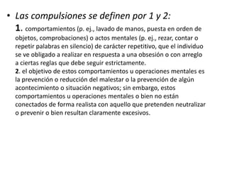 • Las compulsiones se definen por 1 y 2:
1. comportamientos (p. ej., lavado de manos, puesta en orden de
objetos, comprobaciones) o actos mentales (p. ej., rezar, contar o
repetir palabras en silencio) de carácter repetitivo, que el individuo
se ve obligado a realizar en respuesta a una obsesión o con arreglo
a ciertas reglas que debe seguir estrictamente.
2. el objetivo de estos comportamientos u operaciones mentales es
la prevención o reducción del malestar o la prevención de algún
acontecimiento o situación negativos; sin embargo, estos
comportamientos u operaciones mentales o bien no están
conectados de forma realista con aquello que pretenden neutralizar
o prevenir o bien resultan claramente excesivos.
 