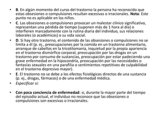 • B. En algún momento del curso del trastorno la persona ha reconocido que
estas obsesiones o compulsiones resultan excesivas o irracionales. Nota: Este
punto no es aplicable en los niños.
• C. Las obsesiones o compulsiones provocan un malestar clínico significativo,
representan una pérdida de tiempo (suponen más de 1 hora al día) o
interfieren marcadamente con la rutina diaria del individuo, sus relaciones
laborales (o académicas) o su vida social.
• D. Si hay otro trastorno, el contenido de las obsesiones o compulsiones no se
limita a él (p. ej., preocupaciones por la comida en un trastorno alimentario,
arranque de cabellos en la tricotilomanía, inquietud por la propia apariencia
en el trastorno dismórfico corporal, preocupación por las drogas en un
trastorno por consumo de sustancias, preocupación por estar padeciendo una
grave enfermedad en la hipocondría, preocupación por las necesidades o
fantasías sexuales en una parafilia o sentimientos repetitivos de culpabilidad
en el trastorno depresivo mayor).
• E. El trastorno no se debe a los efectos fisiológicos directos de una sustancia
(p. ej., drogas, fármacos) o de una enfermedad médica.
• Especificar si:
• Con poca conciencia de enfermedad: si, durante la mayor parte del tiempo
del episodio actual, el individuo no reconoce que las obsesiones o
compulsiones son excesivas o irracionales.
 