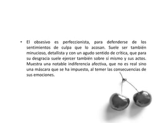 • El obsesivo es perfeccionista, para defenderse de los
sentimientos de culpa que lo acosan. Suele ser también
minucioso, detallista y con un agudo sentido de crítica, que para
su desgracia suele ejercer también sobre sí mismo y sus actos.
Muestra una notable indiferencia afectiva, que no es real sino
una máscara que se ha impuesto, al temer las consecuencias de
sus emociones.
 