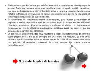 • El obsesivo es perfeccionista, para defenderse de los sentimientos de culpa que lo
acosan. Suele ser también minucioso, detallista y con un agudo sentido de crítica,
que para su desgracia suele ejercer también sobre sí mismo y sus actos. Muestra una
notable indiferencia afectiva, que no es real sino una máscara que se ha impuesto, al
temer las consecuencias de sus emociones.
• El tratamiento es fundamentalmente psicoterápico, para buscar y neutralizar el
impulso o temor reprimidos que se esconden bajo el disfraz de los síntomas
obsesivo-compulsivos. Algunos obsesivo-compulsivos se alivian con tratamientos
farmacológicos con timolépticos (medicaciones antidepresivas); hay casos en que los
síntomas desaparecen por completo.
• En general, es una enfermedad muy resistente a todos los tratamientos. El enfermo
suele preguntarse si no es el principio de una forma de «locura», ya que unos
síntomas tan irrazonables le hacen temer perder la razón. Nunca evoluciona hacia
una psicosis, el obsesivo conservará la razón, aunque no puede portarse
razonablemente.
El caso del hombre de las ratas
 
