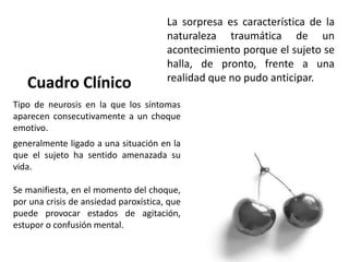 La sorpresa es característica de la
naturaleza traumática de un
acontecimiento porque el sujeto se
halla, de pronto, frente a una
realidad que no pudo anticipar.
Tipo de neurosis en la que los síntomas
aparecen consecutivamente a un choque
emotivo.
generalmente ligado a una situación en la
que el sujeto ha sentido amenazada su
vida.
Se manifiesta, en el momento del choque,
por una crisis de ansiedad paroxística, que
puede provocar estados de agitación,
estupor o confusión mental.
 