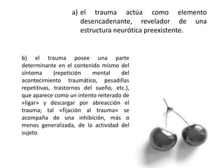 a) el trauma actúa como elemento
desencadenante, revelador de una
estructura neurótica preexistente.
b) el trauma posee una parte
determinante en el contenido mismo del
síntoma (repetición mental del
acontecimiento traumático, pesadillas
repetitivas, trastornos del sueño, etc.),
que aparece como un intento reiterado de
«ligar» y descargar por abreacción el
trauma; tal «fijación al trauma» se
acompaña de una inhibición, más o
menos generalizada, de la actividad del
sujeto
 