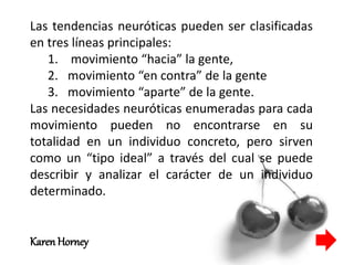 Las tendencias neuróticas pueden ser clasificadas
en tres líneas principales:
1. movimiento “hacia” la gente,
2. movimiento “en contra” de la gente
3. movimiento “aparte” de la gente.
Las necesidades neuróticas enumeradas para cada
movimiento pueden no encontrarse en su
totalidad en un individuo concreto, pero sirven
como un “tipo ideal” a través del cual se puede
describir y analizar el carácter de un individuo
determinado.
Karen Horney
 