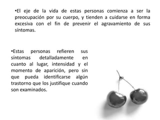 •El eje de la vida de estas personas comienza a ser la
preocupación por su cuerpo, y tienden a cuidarse en forma
excesiva con el fin de prevenir el agravamiento de sus
síntomas.
•Estas personas refieren sus
síntomas detalladamente en
cuanto al lugar, intensidad y el
momento de aparición, pero sin
que pueda identificarse algún
trastorno que los justifique cuando
son examinados.
 