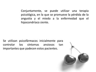 Conjuntamente, se puede utilizar una terapia
psicológica, en la que se promueve la pérdida de la
angustia y el miedo a la enfermedad que el
hipocondríaco siente.
Se utilizan psicofármacos inicialmente para
controlar los síntomas ansiosos tan
importantes que padecen estos pacientes.
 