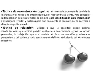 •Técnica de reconstrucción cognitiva: esta terapia promueve la pérdida de
la angustia y el miedo a la enfermedad que el hipocondríaco siente. Para conseguir
la desaparición de estos temores se emplea la de sensibilización en la imaginación
a situaciones temidas y evitadas para que finalmente el paciente pueda acercase a
ellas sin angustia y miedo.
•Técnica de relajación: Debido a que la ansiedad puede originar
manifestaciones que al final pueden atribuirse a enfermedades graves o incluso
generarlas, la relajación ayuda a cambiar el foco de atención y orienta el
pensamiento del paciente hacia temas menos dañinos, reduciendo así los temores
existentes.
 