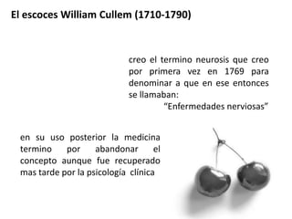 El escoces William Cullem (1710-1790)
creo el termino neurosis que creo
por primera vez en 1769 para
denominar a que en ese entonces
se llamaban:
“Enfermedades nerviosas”
en su uso posterior la medicina
termino por abandonar el
concepto aunque fue recuperado
mas tarde por la psicología clínica
 