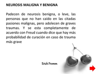 NEUROSIS MALIGNA Y BENIGNA
Padecen de neurosis benigna, o leve, las
personas que no han caído en las citadas
pasiones malignas, pero adolecen de graves
traumas. Y se esta completamente de
acuerdo con Freud cuando dice que hay más
probabilidad de curación en caso de trauma
más grave
ErichFromm
 