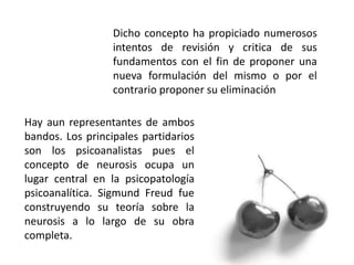 Dicho concepto ha propiciado numerosos
intentos de revisión y critica de sus
fundamentos con el fin de proponer una
nueva formulación del mismo o por el
contrario proponer su eliminación
Hay aun representantes de ambos
bandos. Los principales partidarios
son los psicoanalistas pues el
concepto de neurosis ocupa un
lugar central en la psicopatología
psicoanalítica. Sigmund Freud fue
construyendo su teoría sobre la
neurosis a lo largo de su obra
completa.
 