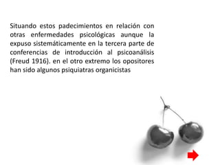 Situando estos padecimientos en relación con
otras enfermedades psicológicas aunque la
expuso sistemáticamente en la tercera parte de
conferencias de introducción al psicoanálisis
(Freud 1916). en el otro extremo los opositores
han sido algunos psiquiatras organicistas
 