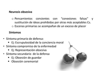 Neurosis obsesiva
o Pensamientos consientes con “conexiones falsas” y
sustitución de ideas prohibidas por otras más aceptables Cs.
o Escenas primarias se acompañan de un exceso de placer
Síntomas
• Síntoma primario de defensa:
 Ej: Escrupulosidad de la conciencia moral
• Síntoma compromiso de la enfermedad
 Ej: Representación obsesiva
• Síntoma secundario de la defensa
 Ej: Obsesión de guardar
 Obsesión ceremonial
 