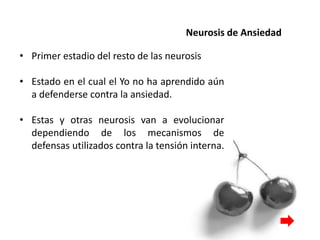 Neurosis de Ansiedad
• Primer estadio del resto de las neurosis
• Estado en el cual el Yo no ha aprendido aún
a defenderse contra la ansiedad.
• Estas y otras neurosis van a evolucionar
dependiendo de los mecanismos de
defensas utilizados contra la tensión interna.
 